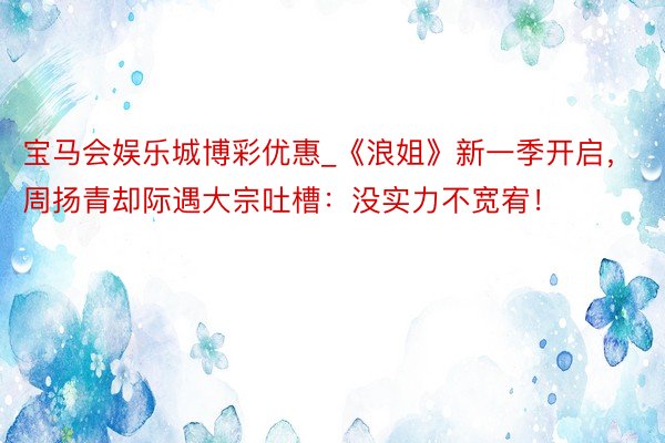 宝马会娱乐城博彩优惠_《浪姐》新一季开启，周扬青却际遇大宗吐槽：没实力不宽宥！