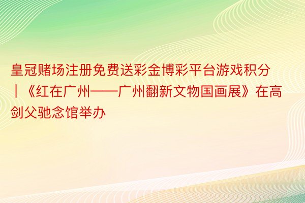 皇冠赌场注册免费送彩金博彩平台游戏积分 | 《红在广州——广州翻新文物国画展》在高剑父驰念馆举办