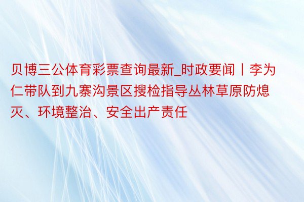 贝博三公体育彩票查询最新_时政要闻丨李为仁带队到九寨沟景区搜检指导丛林草原防熄灭、环境整治、安全出产责任