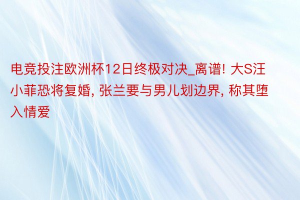 电竞投注欧洲杯12日终极对决_离谱! 大S汪小菲恐将复婚, 张兰要与男儿划边界, 称其堕入情爱