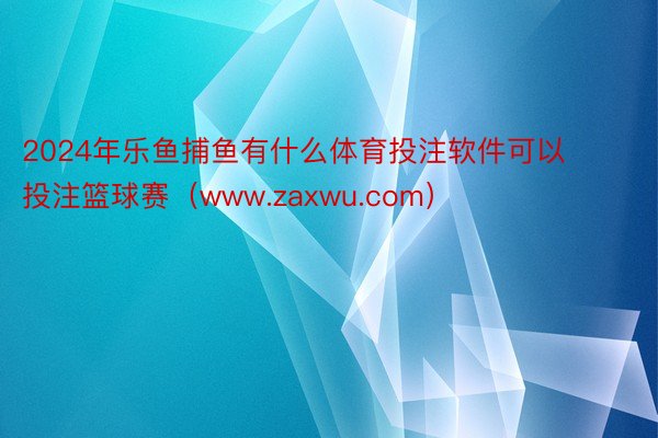 2024年乐鱼捕鱼有什么体育投注软件可以投注篮球赛（www.zaxwu.com）