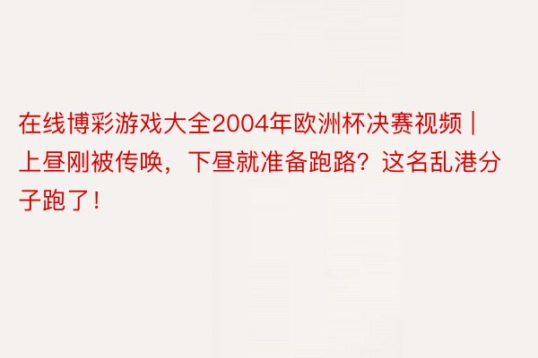 在线博彩游戏大全2004年欧洲杯决赛视频 | 上昼刚被传唤，下昼就准备跑路？这名乱港分子跑了！