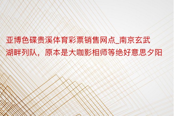 亚博色碟贵溪体育彩票销售网点_南京玄武湖畔列队，原本是大咖影相师等绝好意思夕阳