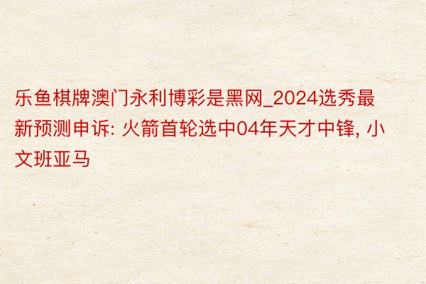 乐鱼棋牌澳门永利博彩是黑网_2024选秀最新预测申诉: 火箭首轮选中04年天才中锋, 小文班亚马