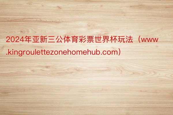 2024年亚新三公体育彩票世界杯玩法（www.kingroulettezonehomehub.com）