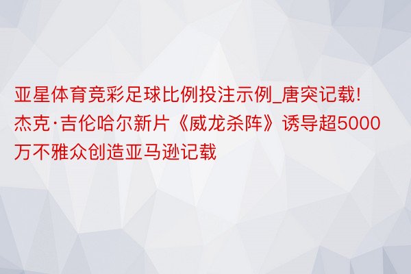 亚星体育竞彩足球比例投注示例_唐突记载! 杰克·吉伦哈尔新片《威龙杀阵》诱导超5000万不雅众创造亚马逊记载