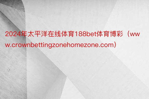 2024年太平洋在线体育188bet体育博彩（www.crownbettingzonehomezone.com）