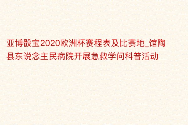 亚博骰宝2020欧洲杯赛程表及比赛地_馆陶县东说念主民病院开展急救学问科普活动