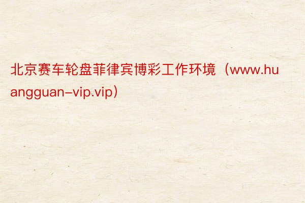 北京赛车轮盘菲律宾博彩工作环境（www.huangguan-vip.vip）