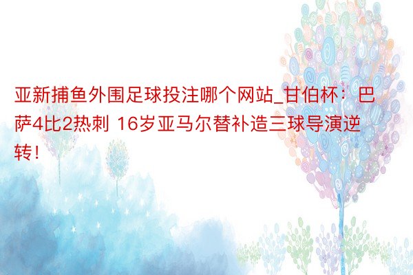 亚新捕鱼外围足球投注哪个网站_甘伯杯：巴萨4比2热刺 16岁亚马尔替补造三球导演逆转！