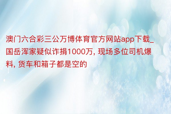 澳门六合彩三公万博体育官方网站app下载_国岳浑家疑似诈捐1000万, 现场多位司机爆料, 货车和箱子都是空的