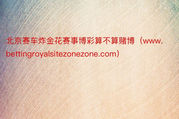 北京赛车炸金花赛事博彩算不算赌博（www.bettingroyalsitezonezone.com）