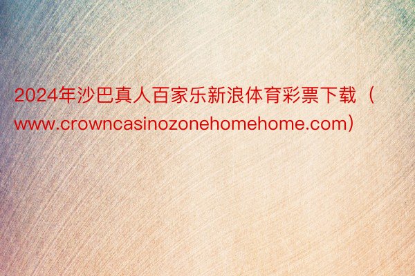 2024年沙巴真人百家乐新浪体育彩票下载（www.crowncasinozonehomehome.com）