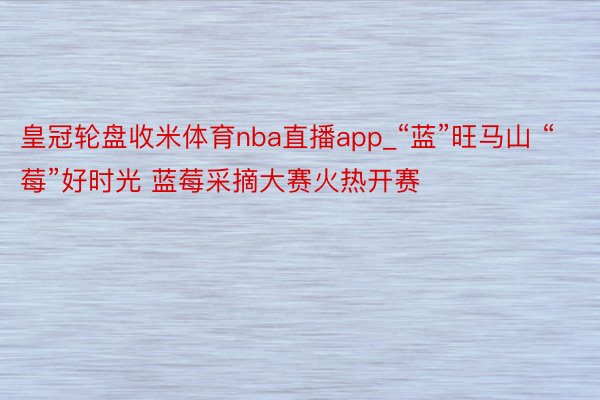 皇冠轮盘收米体育nba直播app_“蓝”旺马山 “莓”好时光 蓝莓采摘大赛火热开赛