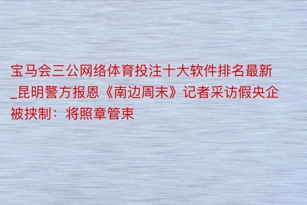 宝马会三公网络体育投注十大软件排名最新_昆明警方报恩《南边周末》记者采访假央企被挟制：将照章管束