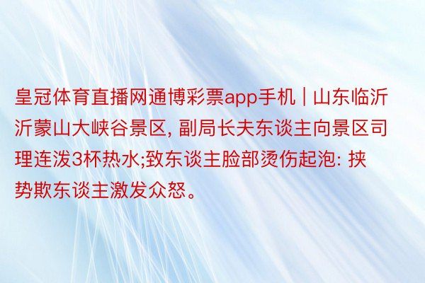 皇冠体育直播网通博彩票app手机 | 山东临沂沂蒙山大峡谷景区, 副局长夫东谈主向景区司理连泼3杯热水;致东谈主脸部烫伤起泡: 挟势欺东谈主激发众怒。