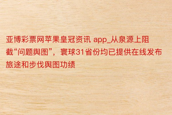 亚博彩票网苹果皇冠资讯 app_从泉源上阻截“问题舆图”，寰球31省份均已提供在线发布旅途和步伐舆图功绩