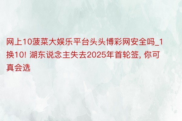 网上10菠菜大娱乐平台头头博彩网安全吗_1换10! 湖东说念主失去2025年首轮签, 你可真会选