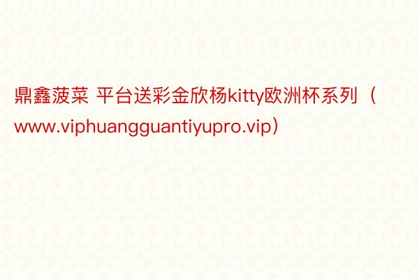 鼎鑫菠菜 平台送彩金欣杨kitty欧洲杯系列（www.viphuangguantiyupro.vip）