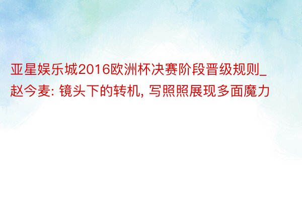 亚星娱乐城2016欧洲杯决赛阶段晋级规则_赵今麦: 镜头下的转机, 写照照展现多面魔力