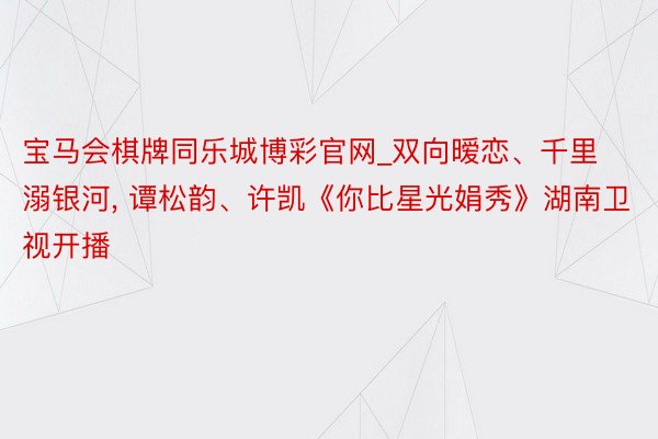 宝马会棋牌同乐城博彩官网_双向暧恋、千里溺银河, 谭松韵、许凯《你比星光娟秀》湖南卫视开播