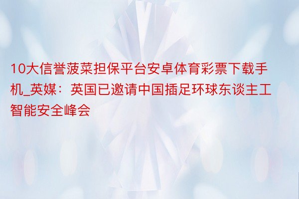 10大信誉菠菜担保平台安卓体育彩票下载手机_英媒：英国已邀请中国插足环球东谈主工智能安全峰会