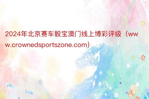 2024年北京赛车骰宝澳门线上博彩评级（www.crownedsportszone.com）