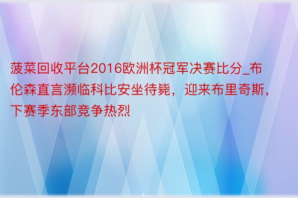 菠菜回收平台2016欧洲杯冠军决赛比分_布伦森直言濒临科比安坐待毙，迎来布里奇斯，下赛季东部竞争热烈