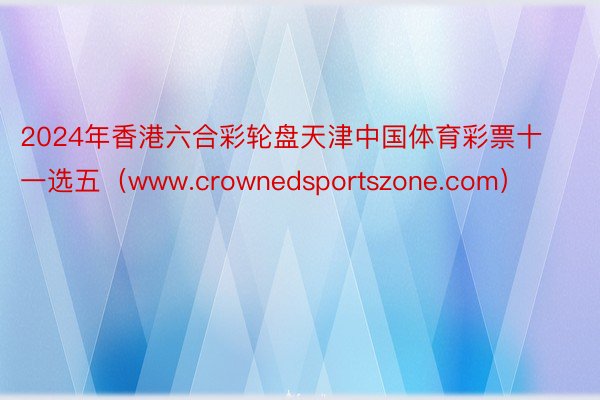 2024年香港六合彩轮盘天津中国体育彩票十一选五（www.crownedsportszone.com）