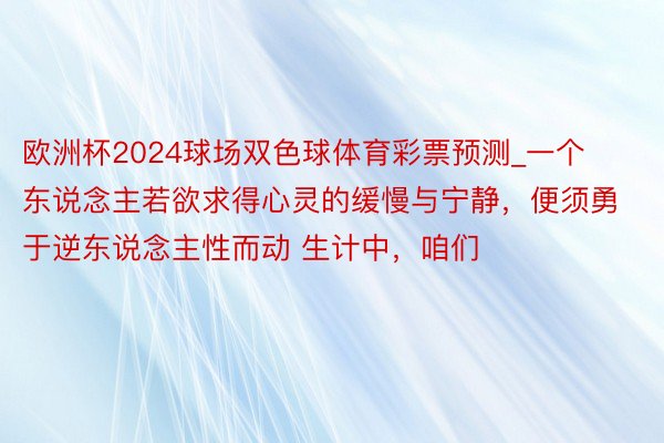 欧洲杯2024球场双色球体育彩票预测_一个东说念主若欲求得心灵的缓慢与宁静，便须勇于逆东说念主性而动 生计中，咱们