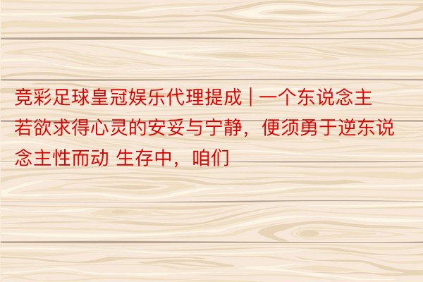 竞彩足球皇冠娱乐代理提成 | 一个东说念主若欲求得心灵的安妥与宁静，便须勇于逆东说念主性而动 生存中，咱们