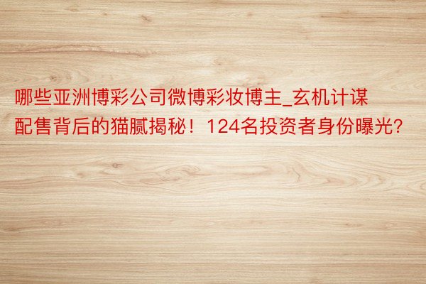 哪些亚洲博彩公司微博彩妆博主_玄机计谋配售背后的猫腻揭秘！124名投资者身份曝光？