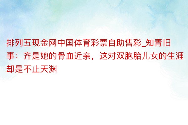 排列五现金网中国体育彩票自助售彩_知青旧事：齐是她的骨血近亲，这对双胞胎儿女的生涯却是不止天渊