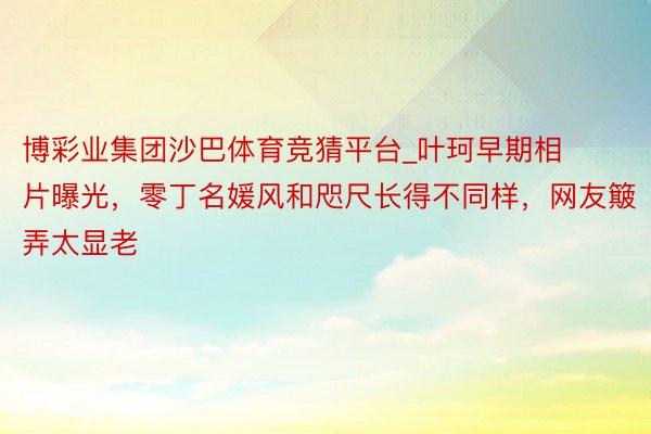 博彩业集团沙巴体育竞猜平台_叶珂早期相片曝光，零丁名媛风和咫尺长得不同样，网友簸弄太显老