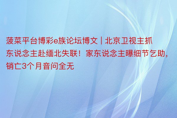 菠菜平台博彩e族论坛博文 | 北京卫视主抓东说念主赴缅北失联！家东说念主曝细节乞助，销亡3个月音问全无