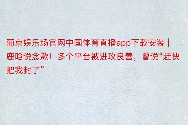 葡京娱乐场官网中国体育直播app下载安装 | 鹿晗说念歉！多个平台被进攻良善，曾说“赶快把我封了”