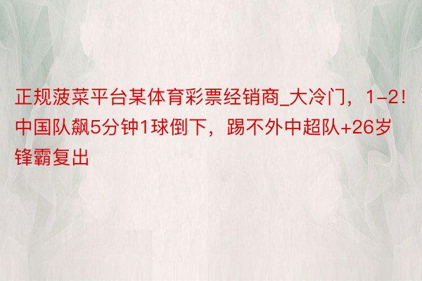 正规菠菜平台某体育彩票经销商_大冷门,1-2!中国队飙5分钟1球倒下,踢不外中超队+26岁锋霸复出